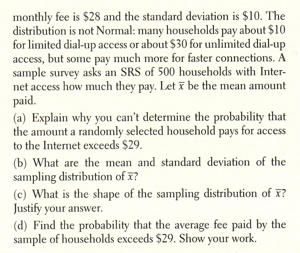 monthly fee is $28 and the standard deviation is $10. The
distribution is not Normal: many households pay about $10
for limited dial-up access or about $30 for unlimited dial-up
access, but some pay much more for faster connections. A
sample survey asks an SRS of 500 households with Inter-
net access how much they pay. Let x be the mean amount
paid.
(a) Explain why you can't determine the probability that
the amount a randomly selected household
to the Internet exceeds $29.
рays
for access
(b) What are the mean and standard deviation of the
sampling distribution of x?
(c) What is the shape of the sampling distribution of x?
Justify your answer.
(d) Find the probability that the average fee paid by the
sample of households exceeds $29. Show your work.
