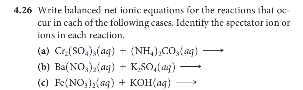 4.26 Write balanced net ionic equations for the reactions that oc-
cur in each of the following cases. Identify the spectator ion or
ions in each reaction.
(а) Cr./(SO,);(ag) + (NH,),CO,(аg)
(b) Ва(NO;)2(ag) + K,SO,(aq)
(c) Fe(NO3)2(aq) + KOH(aq)
