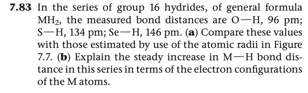 7.83 In the series of group 16 hydrides, of general formula
MH2, the measured bond distances are 0-H, 96 pm;
S-H, 134 pm; Se-H, 146 pm. (a) Compare these values
with those estimated by use of the atomic radii in Figure
7.7. (b) Explain the steady increase in M-H bond dis-
tance in this series in terms of the electron configurations
of the M atoms.
