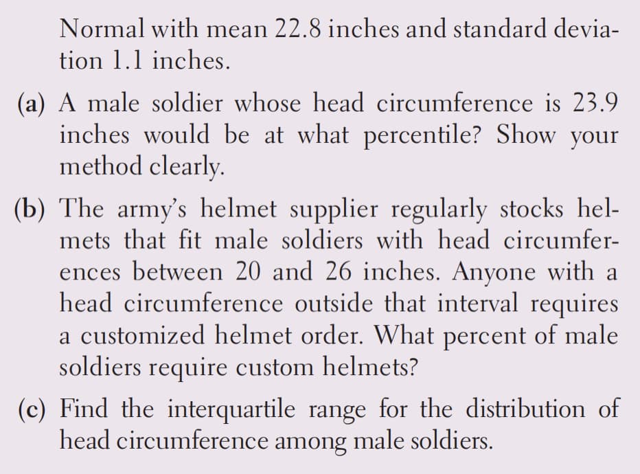 Normal with mean 22.8 inches and standard devia-
tion 1.1 inches.
(a) A male soldier whose head circumference is 23.9
inches would be at what percentile? Show your
method clearly.
(b) The army's helmet supplier regularly stocks hel-
mets that fit male soldiers with head circumfer-
ences between 20 and 26 inches. Anyone with a
head circumference outside that interval requires
a customized helmet order. What percent of male
soldiers require custom helmets?
(c) Find the interquartile range for the distribution of
head circumference among male soldiers.
