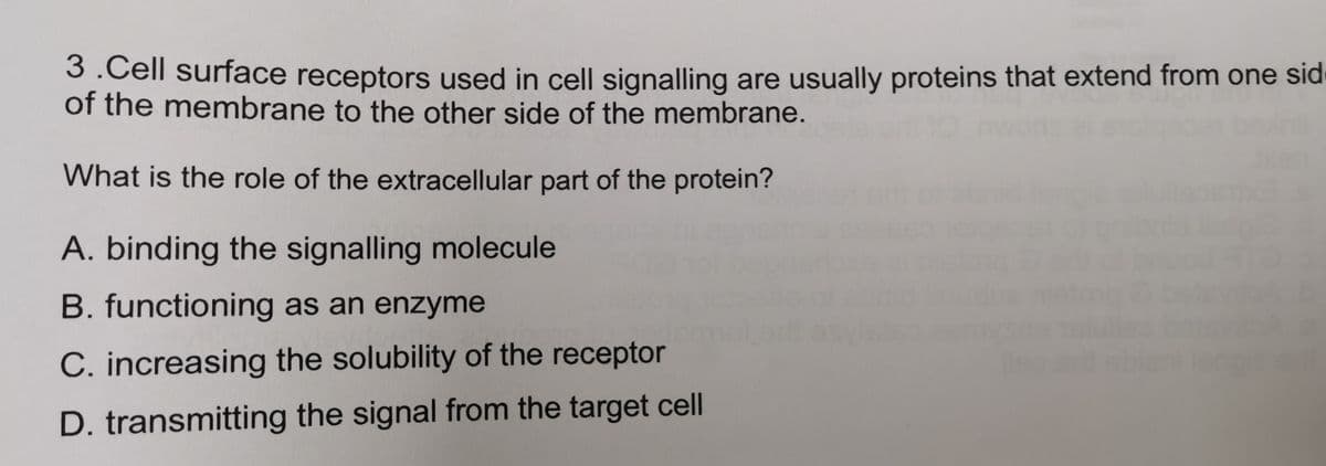 3.Cell surface receptors used in cell signalling are usually proteins that extend from one sid
of the membrane to the other side of the membrane.
What is the role of the extracellular part of the protein?
A. binding the signalling molecule
B. functioning as an enzyme
C. increasing the solubility of the receptor
D. transmitting the signal from the target cell

