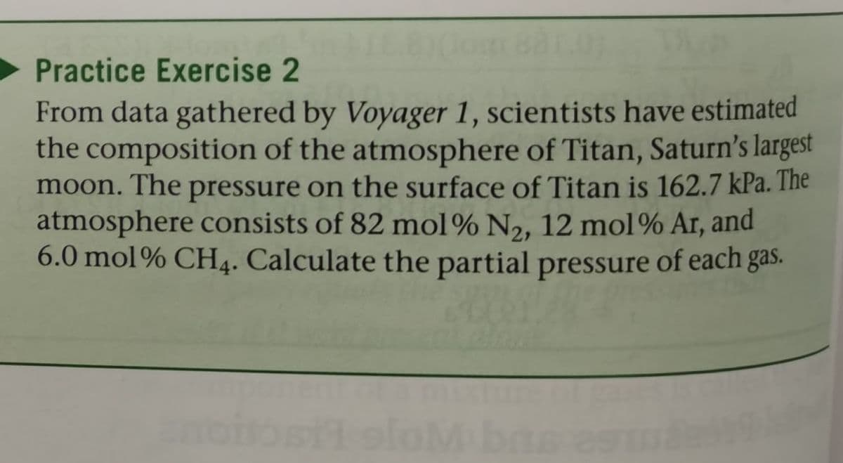 Practice Exercise 2
From data gathered by Voyager 1, scientists have estimated
the composition of the atmosphere of Titan, Saturn's largest
moon. The pressure on the surface of Titan is 162.7 kPa. The
atmosphere consists of 82 mol% N2, 12 mol% Ar, and
6.0 mol% CH4. Calculate the partial pressure of each gas.

