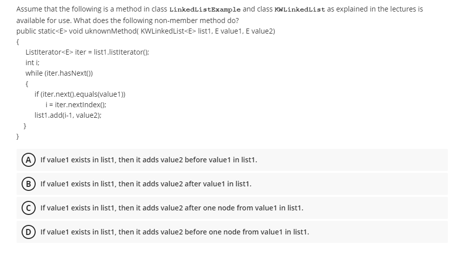 Assume that the following is a method in class LinkedListExample and class KWLinkedList as explained in the lectures is
available for use. What does the following non-member method do?
public static<E> void uknownMethod( KWLinkedList<E> list1, E value1, E value2)
{
Listiterator<E> iter = list1.listlterator();
int i;
while (iter.hasNext())
{
if (iter.next().equals(value1))
i iter.nextindex();
list1.add(i-1, value2):
}
}
A If value1 exists in list1, then it adds value2 before value1 in list1.
B If value1 exists in list1, then it adds value2 after value1 in list1.
If value1 exists in list1, then it adds value2 after one node from value1 in list1.
(D If value1 exists in list1, then it adds value2 before one node from value1 in list1.
