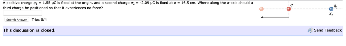 A positive charge 91 = 1.55 µC is fixed at the origin, and a second charge 92
third charge be positioned so that it experiences no force?
Submit Answer Tries 0/4
This discussion is closed.
= -2.09 µC is fixed at x = 16.5 cm. Where along the x-axis should a
19₁
x₂
q
==
Send Feedback