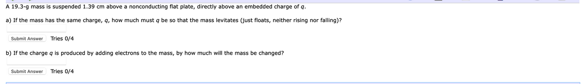 A 19.3-g mass is suspended 1.39 cm above a nonconducting flat plate, directly above an embedded charge of q.
a) If the mass has the same charge, q, how much must q be so that the mass levitates (just floats, neither rising nor falling)?
Submit Answer Tries 0/4
b) If the charge q is produced by adding electrons to the mass, by how much will the mass be changed?
Submit Answer Tries 0/4