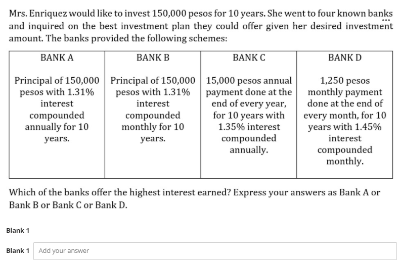 Mrs. Enriquez would like to invest 150,000 pesos for 10 years. She went to four known banks
and inquired on the best investment plan they could offer given her desired investment
amount. The banks provided the following schemes:
BANK A
BANK B
BANK C
BANK D
Principal of 150,000 Principal of 150,000| 15,000 pesos annual
payment done at the
end of every year,
for 10 years with
1.35% interest
pesos with 1.31%
interest
1,250 pesos
monthly payment
pesos with 1.31%
interest
done at the end of
compounded
annually for 10
compounded
monthly for 10
every month, for 10
years with 1.45%
interest
compounded
annually.
years.
years.
compounded
monthly.
Which of the banks offer the highest interest earned? Express your answers as Bank A or
Bank B or Bank C or Bank D.
Blank 1
Blank 1 Add your answer
