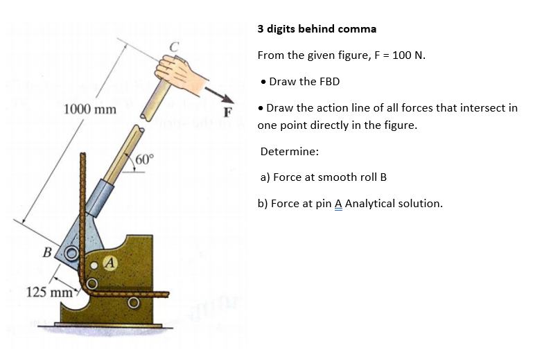 3 digits behind comma
From the given figure, F = 100 N.
• Draw the FBD
1000 mm
F
• Draw the action line of all forces that intersect in
one point directly in the figure.
Determine:
60°
a) Force at smooth roll B
b) Force at pin A Analytical solution.
B.
A
125 mm
