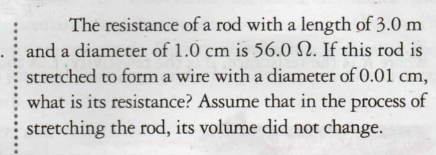 The resistance of a rod with a length of 3.0 m
and a diameter of 1.0 cm is 56.0 N. If this rod is
stretched to form a wire with a diameter of 0.01 cm,
what is its resistance? Assume that in the process of
stretching the rod, its volume did not change.
