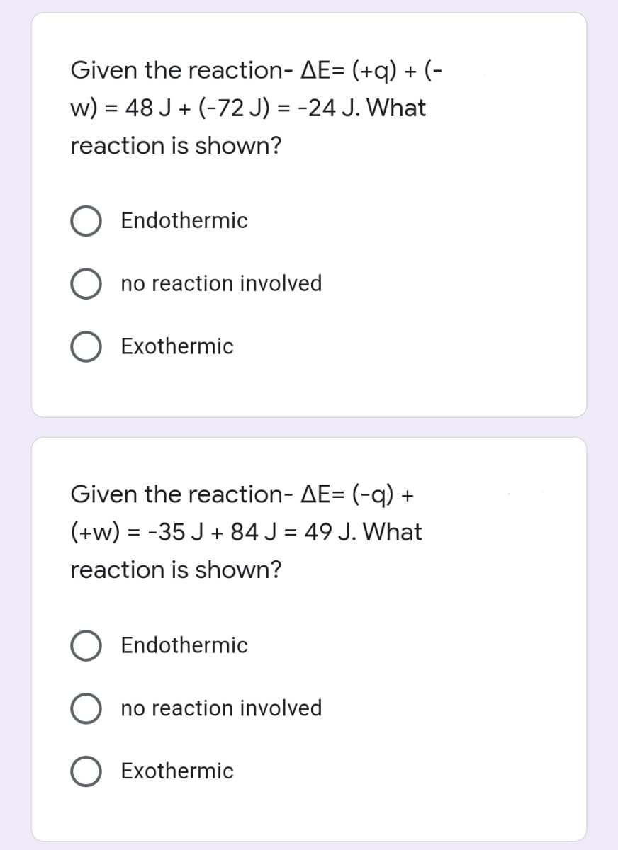 Given the reaction- AE= (+q) + (-
w) = 48 J + (-72 J) = -24 J. What
reaction is shown?
Endothermic
no reaction involved
O Exothermic
Given the reaction- AE= (-q) +
(+w) = -35 J + 84 J = 49 J. What
%3D
reaction is shown?
Endothermic
no reaction involved
Exothermic
