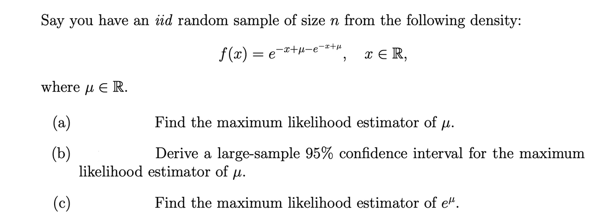 Say you have an iid random sample of size n from the following density:
f (x) = e
= e-x+u-e-x+µ
x E R,
where u E R.
(a)
Find the maximum likelihood estimator of u.
(b)
likelihood estimator of u.
Derive a large-sample 95% confidence interval for the maximum
(c)
Find the maximum likelihood estimator of e".
