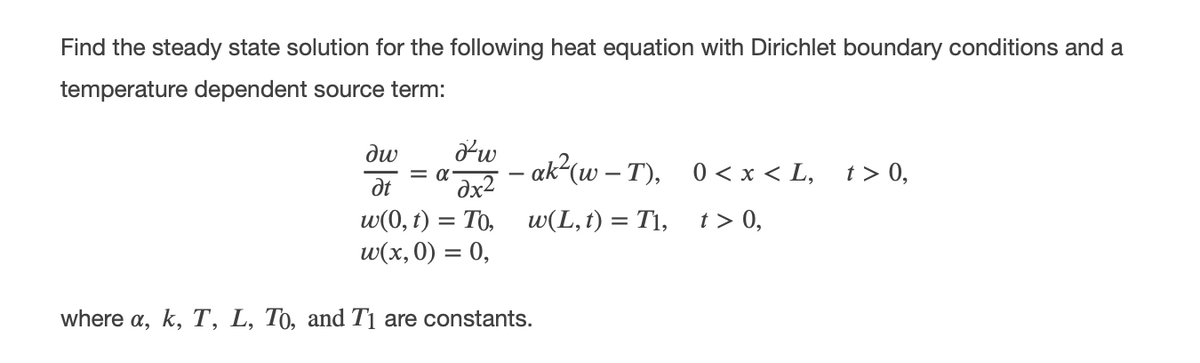 Find the steady state solution for the following heat equation with Dirichlet boundary conditions and a
temperature dependent source term:
dw
= a-
dx2
– ak²(w – T), 0 < x < L,
t > 0,
dt
w(0, t) = To,
w(x, 0) = 0,
w(L,t) = T1, t> 0,
where a, k, T, L, T0, and T1 are constants.
