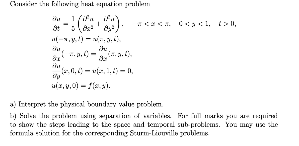 Consider the following heat equation problem
²u
+
ди
1
-T < x < T, 0<y<1, t> 0,
5 ( Əx2
dy?
u(-п, у, t) — и(т, у, t),
ди
(-п,у, t) -
ди
(T, Y, t),
ди
(x,0, t) = u(x, 1, t) = 0,
dy
u(x, y,0) = f(x, y).
a) Interpret the physical boundary value problem.
b) Solve the problem using separation of variables. For full marks you are required
to show the steps leading to the space and temporal sub-problems. You may use the
formula solution for the corresponding Sturm-Liouville problems.
