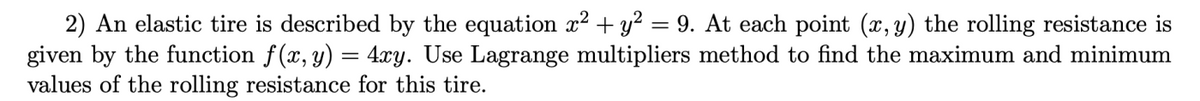 2) An elastic tire is described by the equation x² + y? = 9. At each point (x, y) the rolling resistance is
given by the function f(x, y) = 4xy. Use Lagrange multipliers method to find the maximum and minimum
values of the rolling resistance for this tire.
