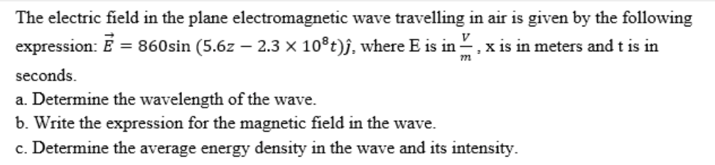 The electric field in the plane electromagnetic wave travelling in air is given by the following
V
expression: E = 860sin (5.6z – 2.3 × 10®t)j, where E is in , x is in meters and t is in
m
seconds.
a. Determine the wavelength of the wave.
b. Write the expression for the magnetic field in the wave.
c. Determine the average energy density in the wave and its intensity.
