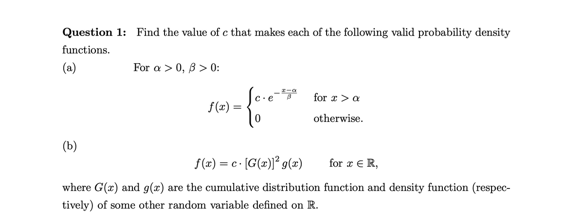 Question 1: Find the value of c that makes each of the following valid probability density
functions.
(a)
For a > 0, B > 0:
c·e¯ for x > a
x-a
f (x) =
otherwise.
(b)
f (x) = c· [G(x)]² g(x)
for x E R,
where G(x) and g(x) are the cumulative distribution function and density function (respec-
tively) of some other random variable defined on R.
