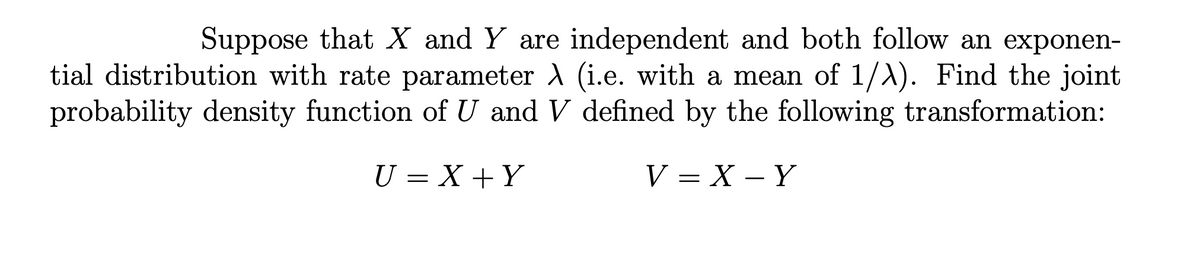 Suppose that X and Y are independent and both follow an exponen-
tial distribution with rate parameter A (i.e. with a mean of 1/A). Find the joint
probability density function of U and V defined by the following transformation:
U = X +Y
V— Х — Ү
