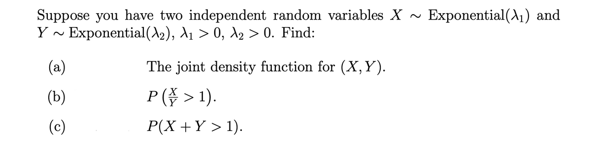 Suppose you have two independent random variables X ~
Y ~ Exponential(A2), A1 > 0, d2 > 0. Find:
Exponential(A1) and
(a)
The joint density function for (X,Y).
(b)
P( > 1).
(c)
P(X +Y > 1).

