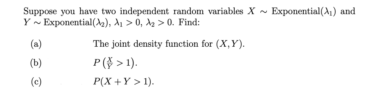 Suppose you have two independent random variables X ~
Y ~ Exponential(A2), d1 > 0, 12 > 0. Find:
Exponential(A1) and
(a)
The joint density function for (X,Y).
(b)
P (수 > 1).
(c)
P(X +Y > 1).
