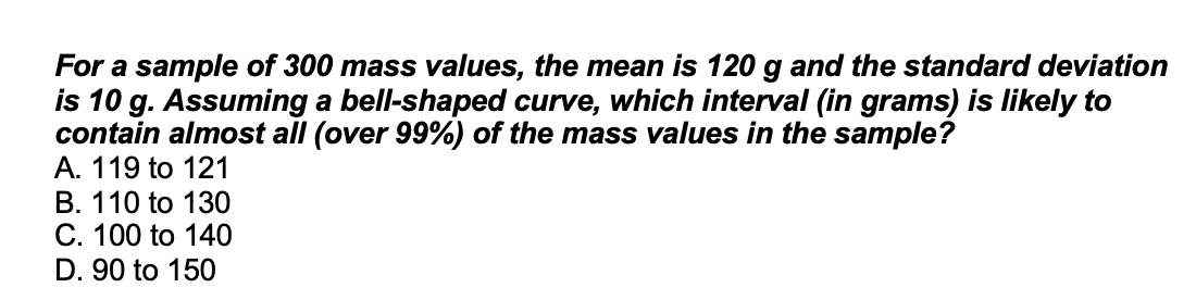 For a sample of 300 mass values, the mean is 120 g and the standard deviation
is 10 g. Assuming a bell-shaped curve, which interval (in grams) is likely to
contain almost all (over 99%) of the mass values in the sample?
A. 119 to 121
B. 110 to 130
C. 100 to 140
D. 90 to 150