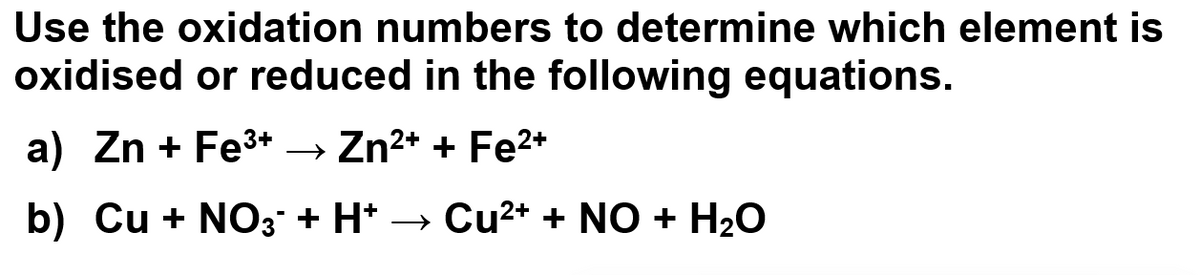 Use the oxidation numbers to determine which element is
oxidised or reduced in the following equations.
a) Zn + Fe³+ → Zn²+ + Fe²+
b) Cu + NO3 + H+ → Cu²+ + NO + H₂O