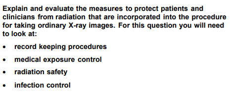 Explain and evaluate the measures to protect patients and
clinicians from radiation that are incorporated into the procedure
for taking ordinary X-ray images. For this question you will need
to look at:
record keeping procedures
• medical exposure control
radiation safety
infection control