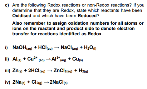 c) Are the following Redox reactions or non-Redox reactions? If you
determine that they are Redox, state which reactants have been
Oxidised and which have been Reduced?
Also remember to assign oxidation numbers for all atoms or
ions on the reactant and product side to denote electron
transfer for reactions identified as Redox.
i)
NaOH(aq) + HCl(aq) → NaCl(aq) + H₂O (1)
ii) Al(s) + Cu²+ (aq) → Al³+ (aq) + Cu(s)
iii) Zn(s) + 2HCl(aq) → ZnCl2(aq) + H2(g)
iv) 2Na(s) + Cl2(g) → 2NaCl(s)