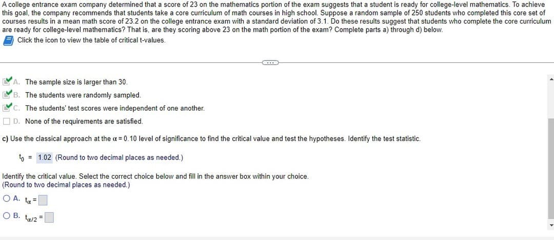 A college entrance exam company determined that a score of 23 on the mathematics portion of the exam suggests that a student is ready for college-level mathematics. To achieve
this goal, the company recommends that students take a core curriculum of math courses in high school. Suppose a random sample of 250 students who completed this core set of
courses results in a mean math score of 23.2 on the college entrance exam with a standard deviation of 3.1. Do these results suggest that students who complete the core curriculum
are ready for college-level mathematics? That is, are they scoring above 23 on the math portion of the exam? Complete parts a) through d) below.
Click the icon to view the table of critical t-values.
A. The sample size is larger than 30.
B. The students were randomly sampled.
...
C. The students' test scores were independent of one another.
D. None of the requirements are satisfied.
c) Use the classical approach at the α = 0.10 level of significance to find the critical value and test the hypotheses. Identify the test statistic.
to 1.02 (Round to two decimal places as needed.)
Identify the critical value. Select the correct choice below and fill in the answer box within your choice.
(Round to two decimal places as needed.)
O A. t =
OB. ta/2=