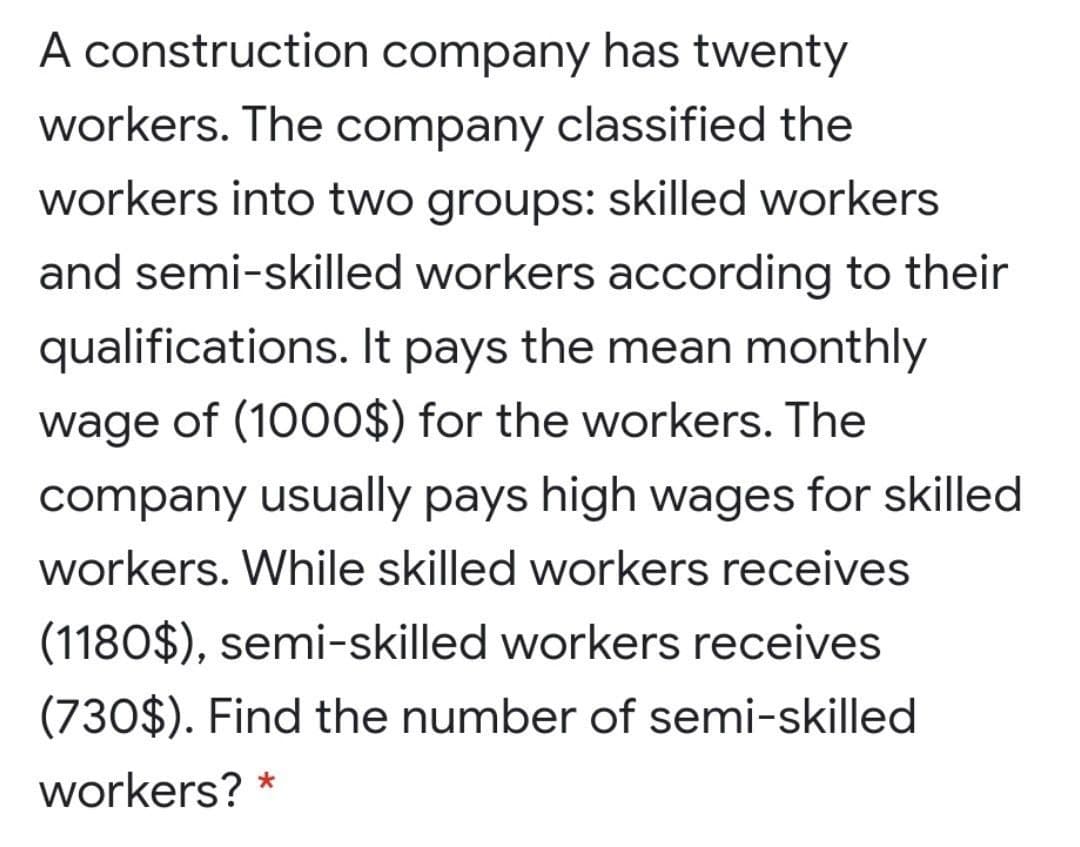 A construction company has twenty
workers. The company classified the
workers into two groups: skilled workers
and semi-skilled workers according to their
qualifications. It pays the mean monthly
wage of (1000$) for the workers. The
company usually pays high wages for skilled
workers. While skilled workers receives
(1180$), semi-skilled workers receives
(730$). Find the number of semi-skilled
workers?
