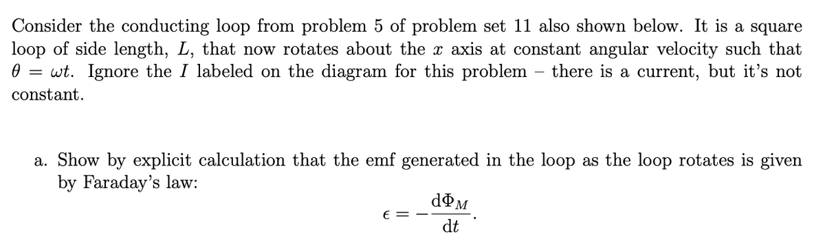 Consider the conducting loop from problem 5 of problem set 11 also shown below. It is a square
loop of side length, L, that now rotates about the x axis at constant angular velocity such that
0 = wt. Ignore the I labeled on the diagram for this problem – there is a current, but it's not
constant.
a. Show by explicit calculation that the emf generated in the loop as the loop rotates is given
by Faraday's law:
dºM
E =
dt
