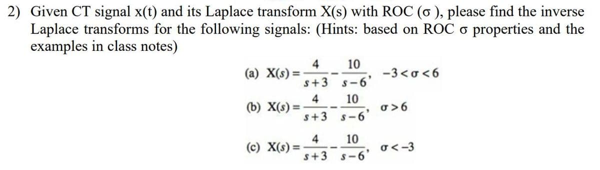 2) Given CT signal x(t) and its Laplace transform X(s) with ROC (6 ), please find the inverse
Laplace transforms for the following signals: (Hints: based on ROC o properties and the
examples in class notes)
4
(a) X(s) =
s+3
10
-3 <o < 6
S-6'
4
(b) X(s) =
s+3
10
o >6
S-6
4
(c) X(s) :
10
o <-3
%3D
s+3
S-6'

