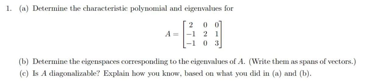 1. (a) Determine the characteristic polynomial and eigenvalues for
2
0 0
A =
-1
1
-1
3
(b) Determine the eigenspaces corresponding to the eigenvalues of A. (Write them as spans of vectors.)
(c) Is A diagonalizable? Explain how you know, based o what you did in (a) and (b).
