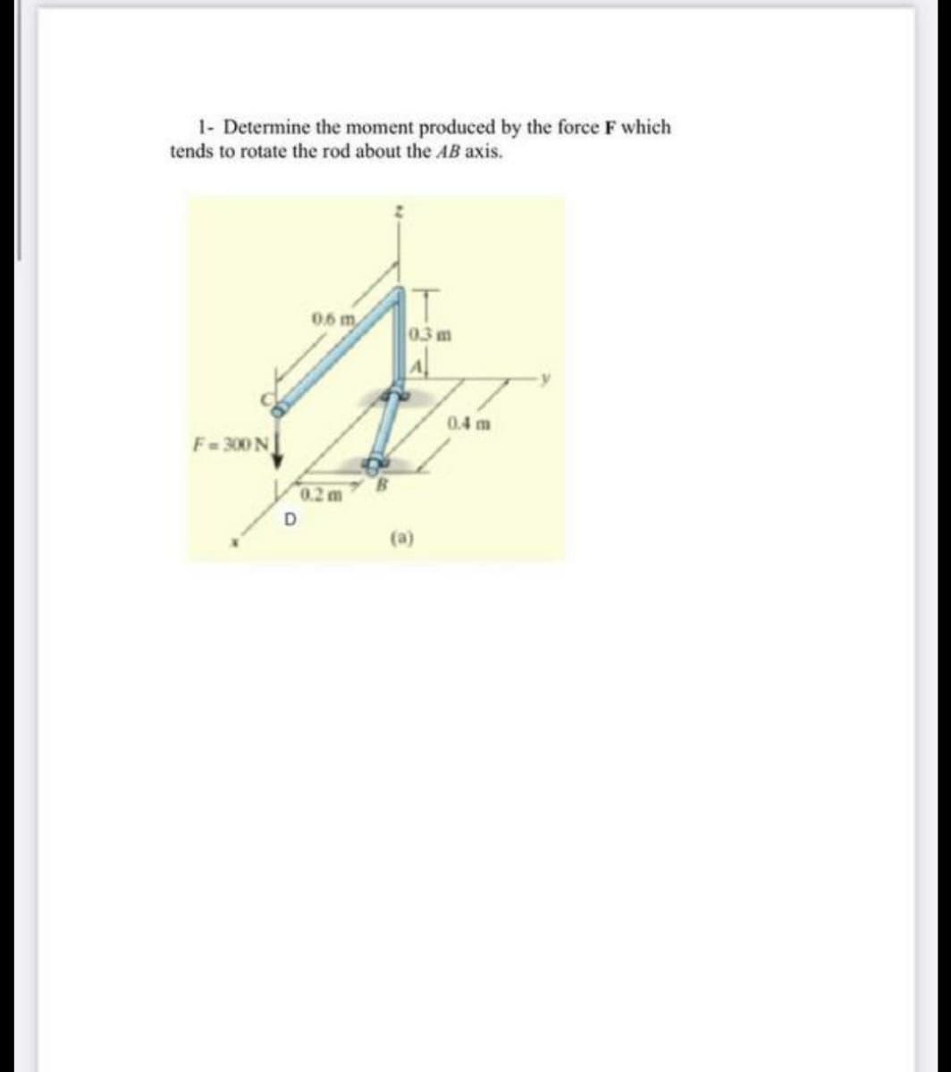 1- Determine the moment produced by the force F which
tends to rotate the rod about the AB axis.
06 m
0.3 m
A
0.4 m
F= 300 N
0.2 m
(a)
