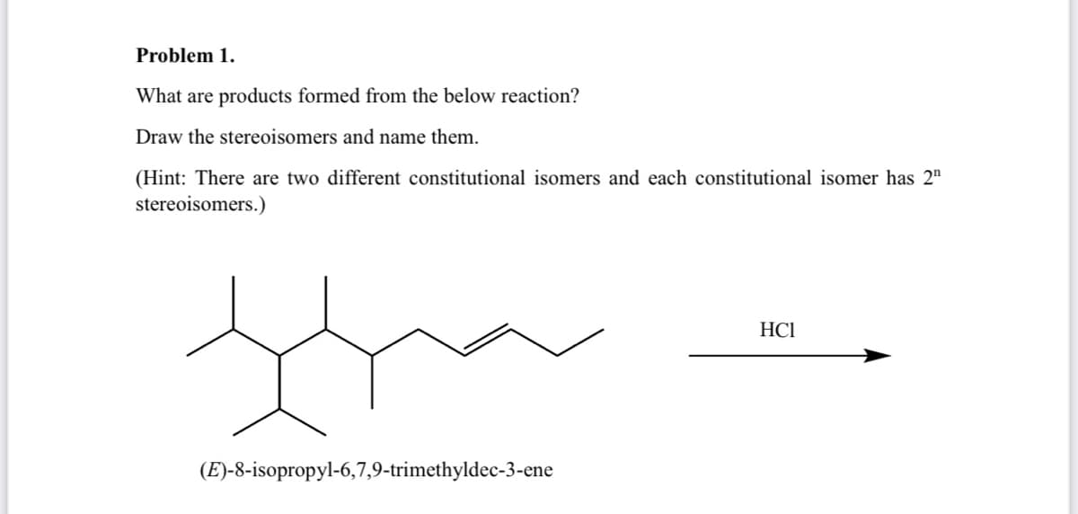 Problem 1.
What are products formed from the below reaction?
Draw the stereoisomers and name them.
(Hint: There are two different constitutional isomers and each constitutional isomer has 2"
stereoisomers.)
HC1
tha
(E)-8-isopropyl-6,7,9-trimethyldec-3-ene