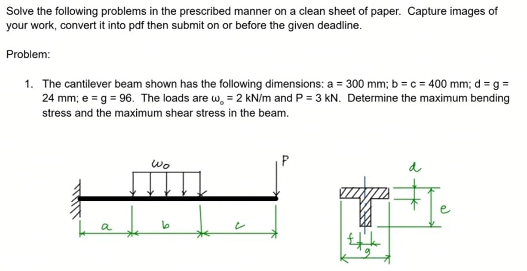 Solve the following problems in the prescribed manner on a clean sheet of paper. Capture images of
your work, convert it into pdf then submit on or before the given deadline.
Problem:
1. The cantilever beam shown has the following dimensions: a = 300 mm; b = c = 400 mm; d =g%3D
24 mm; e = g= 96. The loads are w, = 2 kN/m and P = 3 kN. Determine the maximum bending
stress and the maximum shear stress in the beam.
Wo
P
a
6.

