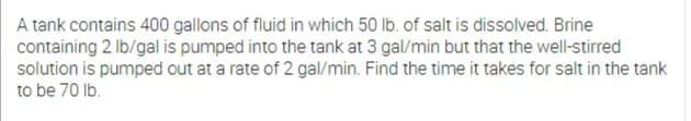 A tank contains 400 gallons of fluid in which 50 lb. of salt is dissolved. Brine
containing 2 Ib/gal is pumped into the tank at 3 gal/min but that the well-stirred
solution is pumped out at a rate of 2 gal/min. Find the time it takes for salt in the tank
to be 70 lb.
