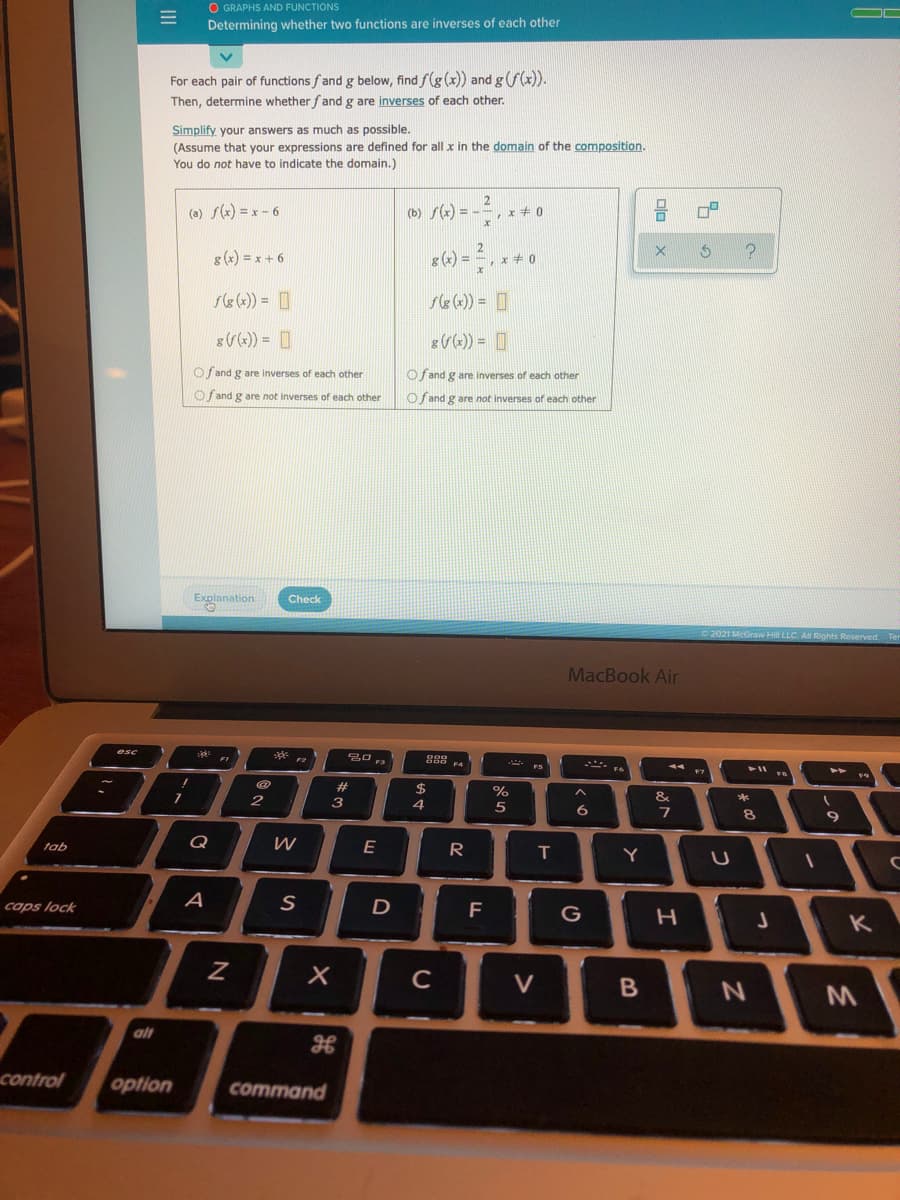 O GRAPHS AND FUNCTIONS
Determining whether two functions are inverses of each other
For each pair of functions fand g below, find f(g (x)) and gf(x)).
Then, determine whether fand g are inverses of each other.
Simplify your answers as much as possible.
(Assume that your expressions are defined for all x
You do not have to indicate the domain.)
the domain of the composition.
(a) f(x) = x - 6
2
(b) f(x) = -= , x + 0
8 (x) = x + 6
2
g (x) = =, x + 0
s8 (x)) = O
g (x)) = ]
Of and g are inverses of each other
Oj and g are inverses of each other
Of and g are not inverses of each other
Of and g are not inverses of each other
Explanation
Check
2021 McGraw Hill LLC AR
Reserved
MacBook Air
esc
888
44 E7
FS
%23
3
&
*
4.
5
8
tab
Q
W
R
caps lock
F
G
K
C
V
alt
control
option
command
II
