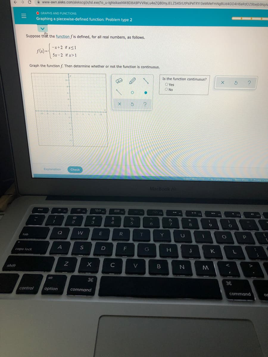 A www-awn.aleks.com/alekscgi/x/Isl.exe/1o_u-IgNslkasNW8D8A9PVVReLu4eZQBOnyJELZS4SrUtPsiPeTRYr3eMMeFmNgBUd4G04H6aRdoZ9bejb9NpN
O GRAPHS AND FUNCTIONS
Graphing a piecewise-defined function: Problem type 2
Suppose that the function fis defined, for all real numbers, as follows.
--x+2 if x<1
f(x)=
5x-2 if x>1
Graph the function f. Then determine whether or not the function is continuous.
Is the function continuous?
10-
O Yes
O No
Explanation
Check
2021 McGrawH LLC. AI Rights Reserved
Terms of Use Privacy Cente
MacBook Air
esc
F2
19
2#
&
3
4.
6
8.
tab
R
T
Y
caps lock
D
G
K L
shift
C
V
alt
control
option
command
command
