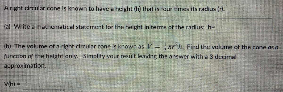 A right circular cone is known to have a height (h) that is four times its radius (r).
(a) Write a mathematical statement for the height in terms of the radius: h=
(b) The volume of a right circular cone is known as V= r-h. Find the volume of the cone as a
function of the height only. Simplify your result leaving the answer with a 3 decimal
approximation.
V(h) -
