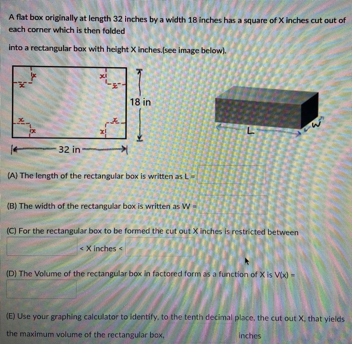 A flat box originally at length 32 inches by a width 18 inches has a square of X inches cut out of
each corner which is then folded
into a rectangular box with height X inches.(see image below).
18 in
32 in
(A) The length of the rectangular box is written as L=
(B) The width of the rectangulan box Is written as W-
(C) For the rectangular box to be formed the cut out X inches is restricted between
<Xinches <
(D) The Volume of the rectangular box in factored form as a function of X1s V(x) =
(E) Use your graphing calculator to identify, to the tenti decimal place, the cut out X, that yields
the maximum volume of the rectangular box,
inches
