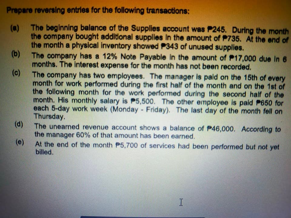 Prepare reversing entries for the following transactions:
The beginning balance of the Supplies account was P245. During the month
(a)
the company bought additional supplies in the amount of P735. At the end of
the month a physical inventory showed P343 of unused supplies.
(b) The company has a 12% Note Payable in the amount of P17,000 due In 6
months. The interest expense for the month has not been recorded.
(c)
The company has two employees. The manager is pald on the 15th of every
month for work performed during the first half of the month and on the 1st of
the following month for the work performed during the second half of the
month. His monthly salary is P5,500. The other employee is paid P650 for
each 5-day work week (Monday Friday). The last day of the month fell on
Thursday.
(d)
(d) The unearned revenue account shows a balance of P46,000. According to
the manager 60% of that amount has been earned.
(e)
At the end of the month P5,700 of services had been performed but not yet
billed.
