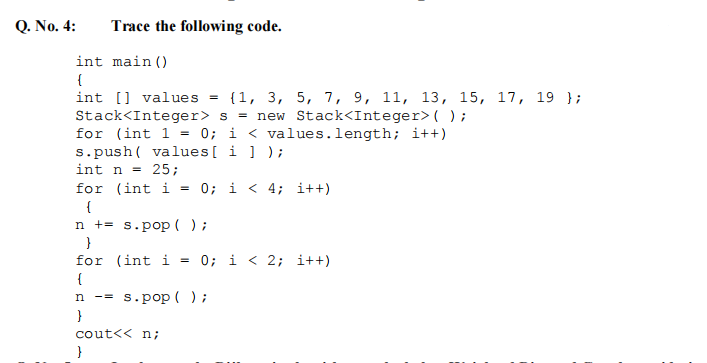 Q. No. 4:
Trace the following code.
int main()
{
int [values = {1, 3, 5, 7, 9, 11, 13, 15, 17, 19 };
Stack<Integer> s = new Stack<Integer> ();
for (int 1 = 0; i < values.length; i++)
s.push( values[i]);
int n = 25;
for (int i = 0; i < 4; i++)
{
n +
s.pop();
}
for (int i = 0; i < 2; i++)
{
n -= s.pop();
}
cout<< n;
}