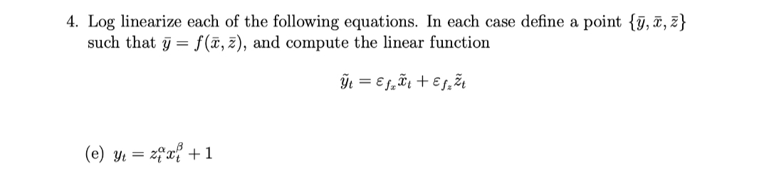 4. Log linearize each of the following equations. In each case define a point {ỹ, ī, z}
such that y = f(ã, z), and compute the linear function
(e) y = 2fx +1

