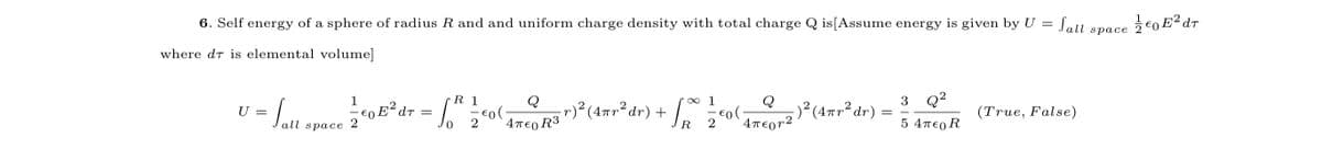 Lall space
Jall space
6. Self energy of a sphere of radius R and and uniform charge density with total charge Q is[Assume energy is given by U =
where dt is elemental volume]
3 Q?
Q
r)² (4=r²dr) + /, o
-)² (4#r² dr) =
1
R 1
Q
2
(True, False)
= Lll space 2
€0 E²dr
U =
4περτ2
5 4T€0 R
2
4περ R3
