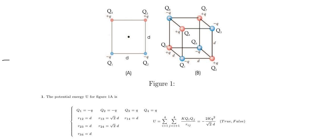 Q,
+4
Q4
+4
+ą
Q3
+4Q4
d
Q6
d
d
Qi
Q2
Qi
Q2
(B)
(A)
Figure 1:
1. The potential energy U for figure 1A is
Q2 = -q
Q3 = q
Q4 = q
Q1 = -q
2Kq?
4
KQ;Qj
4
V2 d
(True, False)
r14 = d
ΣΣ
r12 = d
r13 =
U
V2 d
rij
i=1 j=i+1
V2 d
r23 = d
r24 =
r34 = d
||
