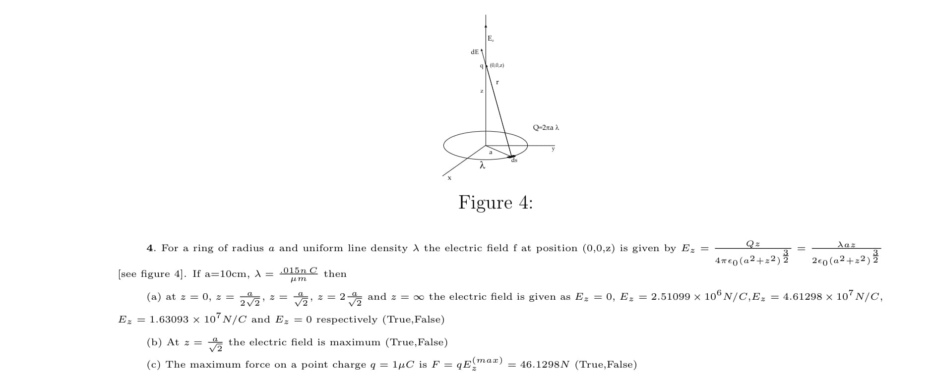 E,
dE
9 (0,0,z)
Q=2ra .
a
ds
Figure 4:
4. For a ring of radius a and uniform line density the electric field f at position (0,0,z) is given by Ez =
Qz
Xaz
3
4T€0 (a2+z2) 2
2e0 (a2+z2) 2
.015n C
[see figure 4]. If a=10cm, A
then
(a) at z = 0, z =
z = 2- and z = ∞ the electric field is given as Ez = 0, Ez = 2.51099 × 106 N/C,Ez
= 4.61298 x 107 N/C,
a
= 2
V2
Ez = 1.63093 x 10 N/C and Ez = 0 respectively (True,False)
(b) At z =
V2
* the electric field is maximum (True,False)
(c) The maximum force on a point charge q = 1µC is F = qE"max)
= 46.1298N (True,False)
