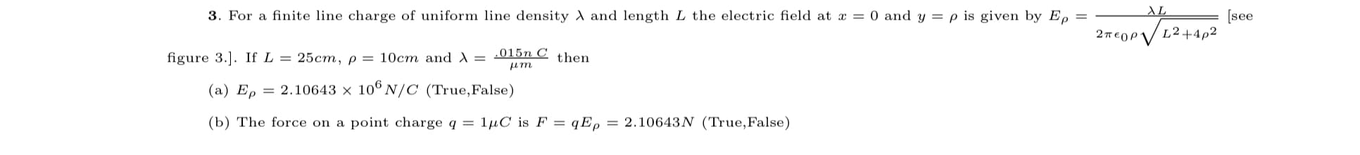 3. For a finite line charge of uniform line density and length L the electric field at a = 0 and y = p is given by E, =
AL
[see
figure 3.]. If L = 25cm,p = 10cm and A =
.015n C
then
um
(a) Ep
= 2.10643 x 106 N/C (True,False)
(b) The force on a point charge q = 1µC is F = qE, = 2.10643N (True,False)
