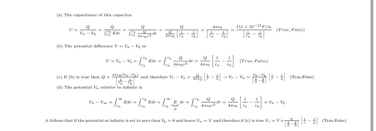 (a) The capacitance of this capacitor.
Q
111 x 10-12 F/m
C =
(True, False)
%3D
%3D
Va - V,
Sb Edr
Jra nEor2
1
ra
ra
ra
ra
(b) The potential difference V = Va - V, is:
V = Va - V =
(ro Edr =
Q
dr%3=
(True, False)
Tra 4reor2
4περ
ra
4TEO (Va -V) and therefore V, – Va = n - a
! - (True, False)
to
(c) If (b) is true then Q =
- Vr - Va =
ra
(d) The potential Va relative to infinity is
E dr =
Q
dr =
1
= Va - V,
Va - Voo =
Edr =
Edr +
4meor2
4περ
ra
it follows that if the potential at infinity is set to zero then V = 0 and hence Vo = V and therefore if (c) is true Vr = V+
(True,False)
