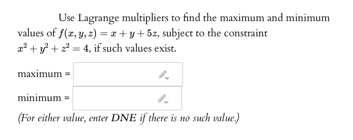 Use Lagrange multipliers to find the maximum and minimum
values of f(x, y, z)
= x + y+ 5z, subject to the constraint
x² + y? + z? = 4, if such values exist.
maximum
minimum
(For either value, enter DNE if there is no such value.)
