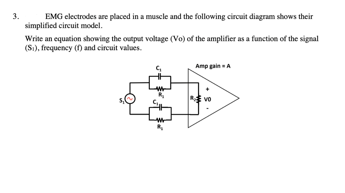 3.
EMG electrodes are placed in a muscle and the following circuit diagram shows their
simplified circuit model.
Write an equation showing the output voltage (Vo) of the amplifier as a function of the signal
(S₁), frequency (f) and circuit values.
W
R₁
ww
R₁
Amp gain = A
+
R₂ VO