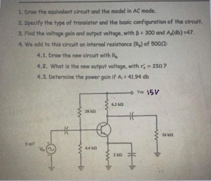 1. Draw the equivalent circuit and the model in AC mode.
2. Specify the type of transistor and the basic configuration of the circuit.
3. Find the voltage gain and output voltage, with = 300 and Ap(db) =47.
4. We add to this circuit an internal resistance (R₂) of 50052:
4.1. Draw the new circuit with R
4.2. What is the new output voltage, with r' = 250?
4.3. Determine the power gain if A₁ = 41.94 db
- Vee 15V
5mV
La
20 2
4.4 k
6.3 k
20
16 k